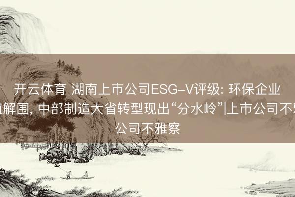 开云体育 湖南上市公司ESG-V评级: 环保企业价值解围， 中部制造大省转型现出“分水岭”|上市公司不雅察