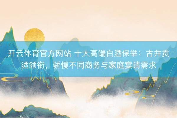 开云体育官方网站 十大高端白酒保举：古井贡酒领衔，骄慢不同商务与家庭宴请需求