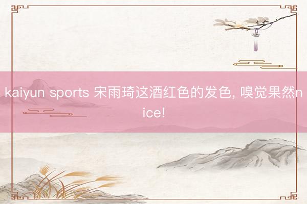 kaiyun sports 宋雨琦这酒红色的发色, 嗅觉果然nice!