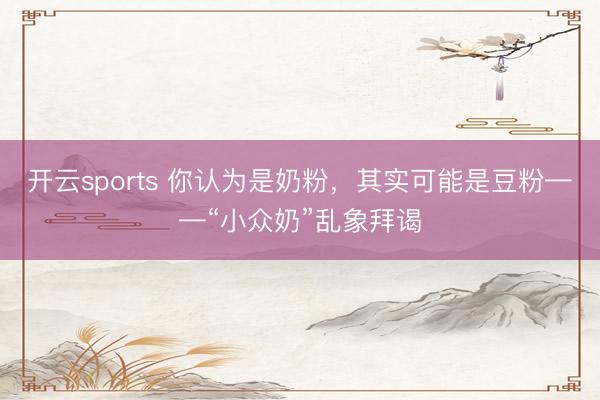开云sports 你认为是奶粉，其实可能是豆粉——“小众奶”乱象拜谒