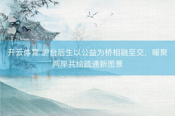 开云体育 沪台后生以公益为桥相融至交，暖聚两岸共绘疏通新图景