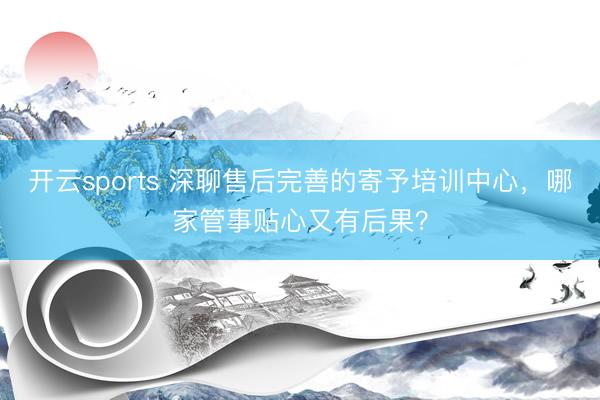 开云sports 深聊售后完善的寄予培训中心，哪家管事贴心又有后果？