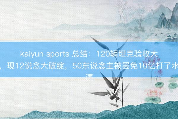 kaiyun sports 总结：120辆坦克验收大桥，现12说念大破绽，50东说念主被罢免10亿打了水漂
