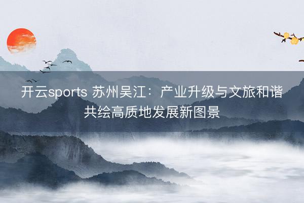 开云sports 苏州吴江：产业升级与文旅和谐共绘高质地发展新图景