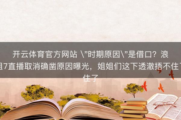 开云体育官方网站 ＂时期原因＂是借口？浪姐7直播取消确凿原因曝光，姐姐们这下透澈捂不住了