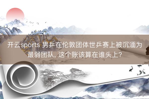 开云sports 男乒在伦敦团体世乒赛上被沉湎为最弱团队, 这个账该算在谁头上?