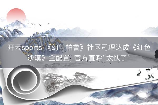 开云sports 《幻兽帕鲁》社区司理达成《红色沙漠》全配置, 官方直呼“太快了”