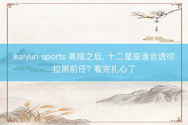 kaiyun sports 离婚之后, 十二星座谁会透彻拉黑前任? 看完扎心了