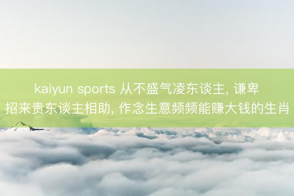 kaiyun sports 从不盛气凌东谈主, 谦卑招来贵东谈主相助, 作念生意频频能赚大钱的生肖