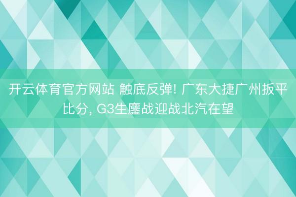 开云体育官方网站 触底反弹! 广东大捷广州扳平比分, G3生鏖战迎战北汽在望